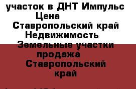 участок в ДНТ Импульс › Цена ­ 450 000 - Ставропольский край Недвижимость » Земельные участки продажа   . Ставропольский край